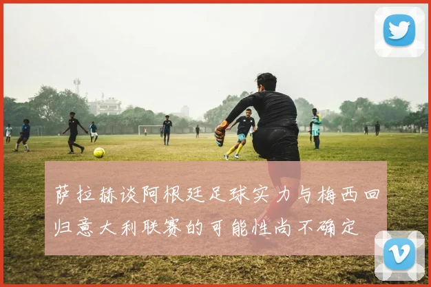 萨拉赫谈阿根廷足球实力与梅西回归意大利联赛的可能性尚不确定