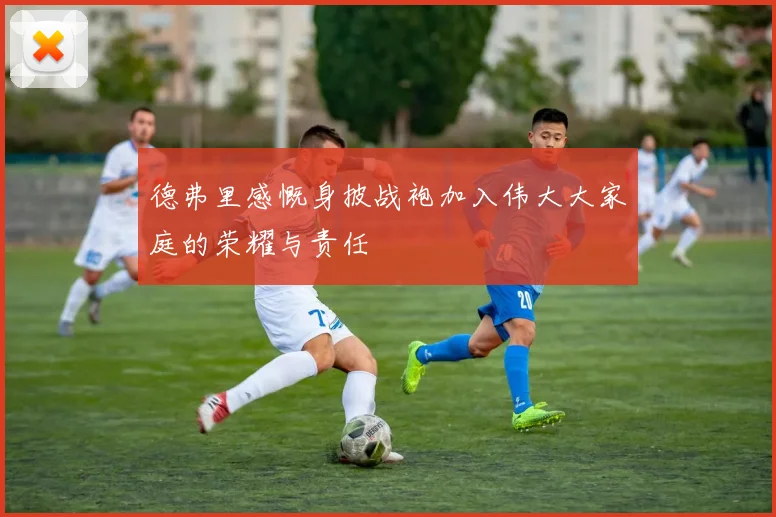 德弗里感慨身披战袍加入伟大大家庭的荣耀与责任
