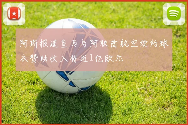 阿斯报道皇马与阿联酋航空续约球衣赞助收入将近1亿欧元