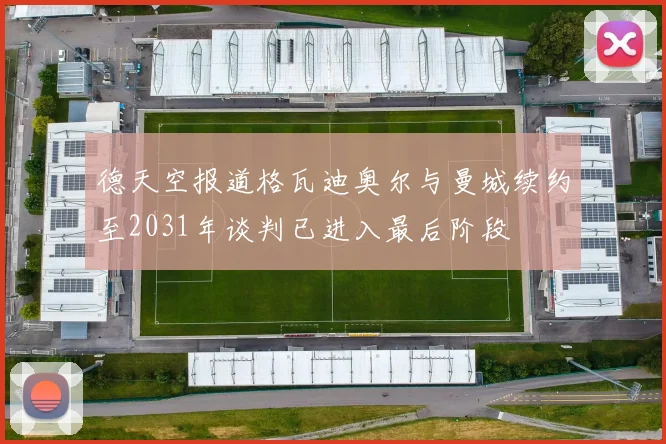 德天空报道格瓦迪奥尔与曼城续约至2031年谈判已进入最后阶段