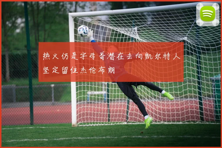 热火仍是字母哥潜在去向凯尔特人坚定留住杰伦布朗