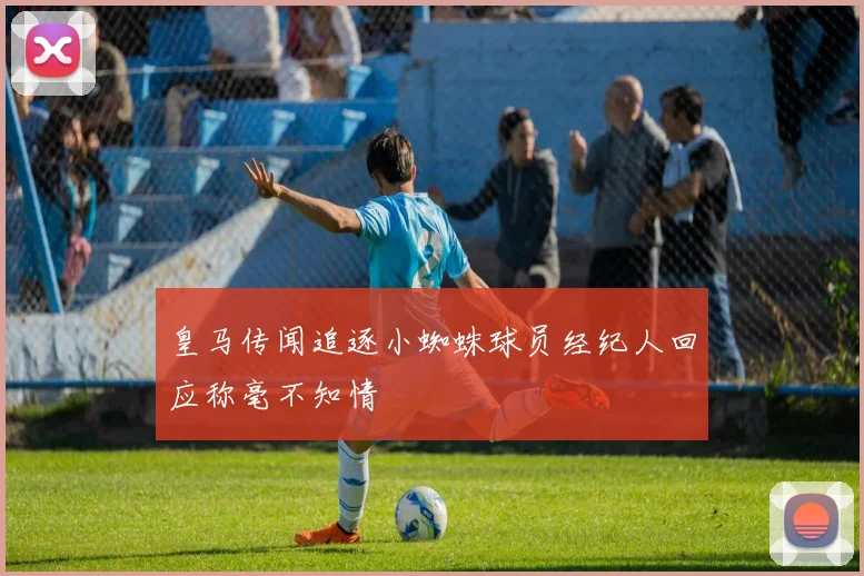 皇马传闻追逐小蜘蛛球员经纪人回应称毫不知情