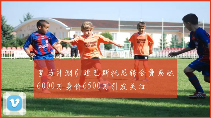 皇马计划引进巴斯托尼转会费或达6000万身价6500万引发关注