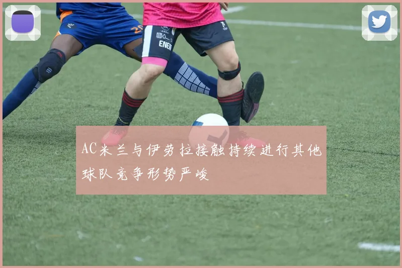 AC米兰与伊劳拉接触持续进行其他球队竞争形势严峻