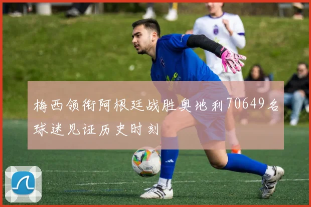 梅西领衔阿根廷战胜奥地利70649名球迷见证历史时刻
