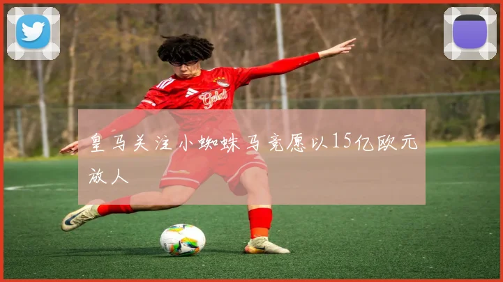 皇马关注小蜘蛛马竞愿以15亿欧元放人