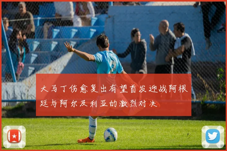 大马丁伤愈复出有望首发迎战阿根廷与阿尔及利亚的激烈对决