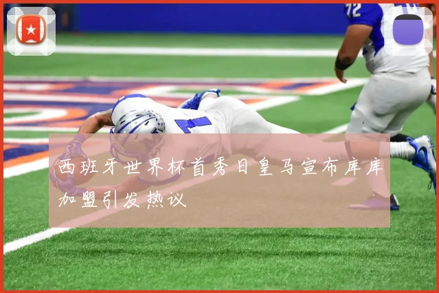 西班牙世界杯首秀日皇马宣布库库加盟引发热议
