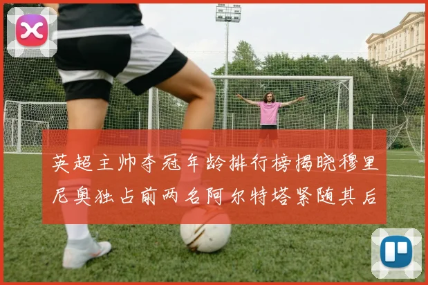 英超主帅夺冠年龄排行榜揭晓穆里尼奥独占前两名阿尔特塔紧随其后
