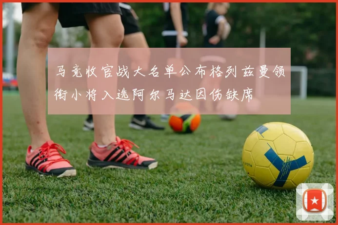 马竞收官战大名单公布格列兹曼领衔小将入选阿尔马达因伤缺席