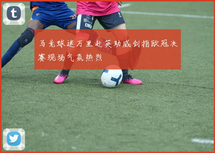 马竞球迷万里赴英助威剑指欧冠决赛现场气氛热烈