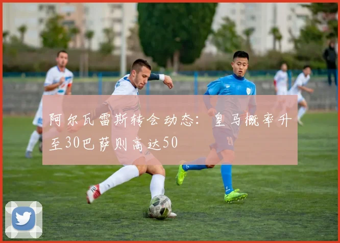 阿尔瓦雷斯转会动态：皇马概率升至30巴萨则高达50