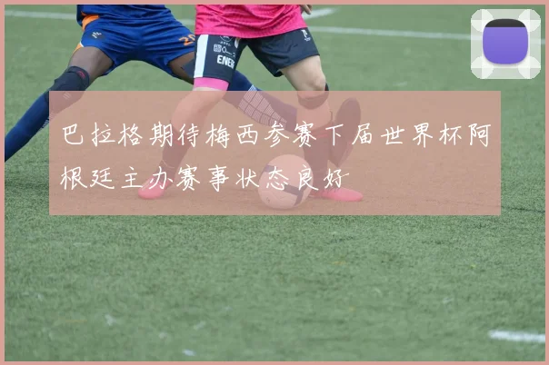 巴拉格期待梅西参赛下届世界杯阿根廷主办赛事状态良好