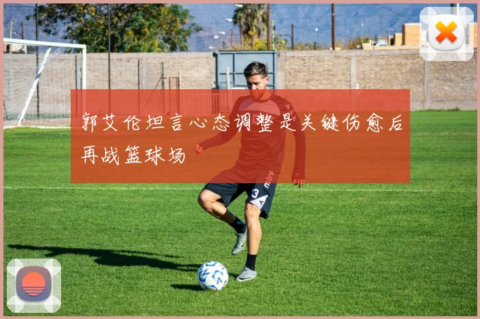 郭艾伦坦言心态调整是关键伤愈后再战篮球场