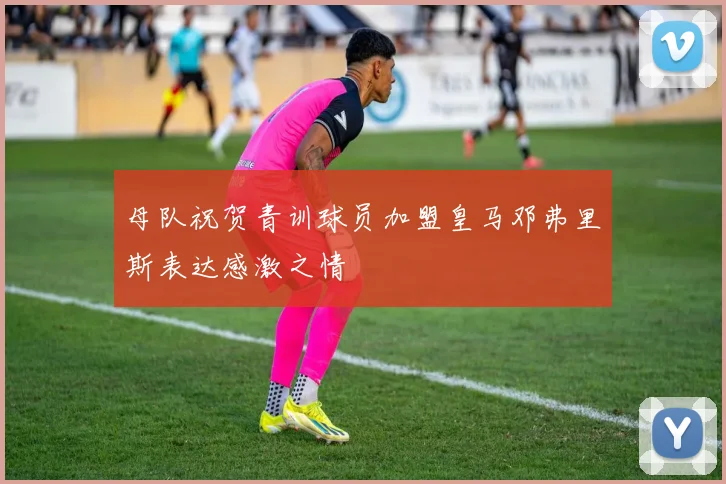 母队祝贺青训球员加盟皇马邓弗里斯表达感激之情