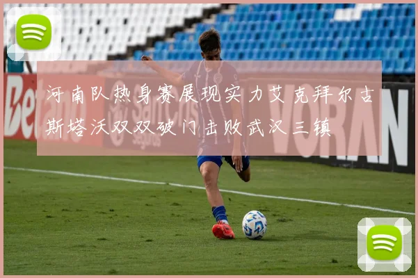 河南队热身赛展现实力艾克拜尔古斯塔沃双双破门击败武汉三镇