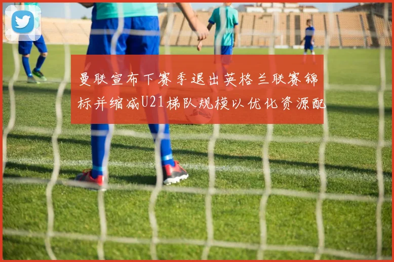 曼联宣布下赛季退出英格兰联赛锦标并缩减U21梯队规模以优化资源配置