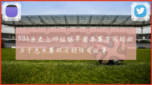 NBA历史上四位球员曾单赛季同时效力于总决赛双方的传奇故事