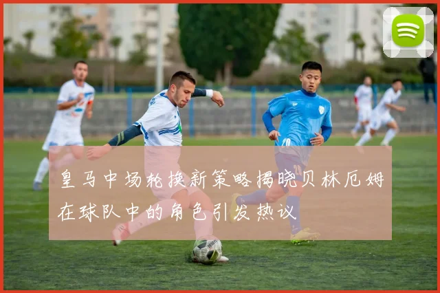 皇马中场轮换新策略揭晓贝林厄姆在球队中的角色引发热议