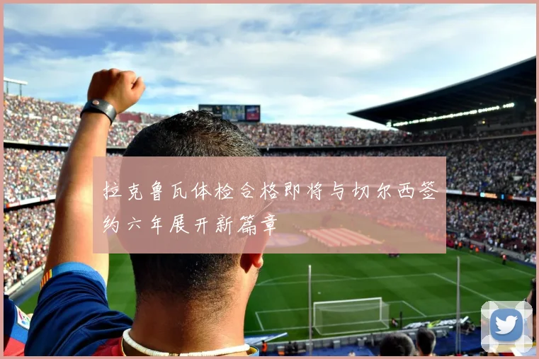 拉克鲁瓦体检合格即将与切尔西签约六年展开新篇章